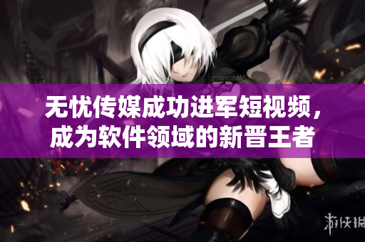 无忧传媒成功进军短视频，成为软件领域的新晋王者