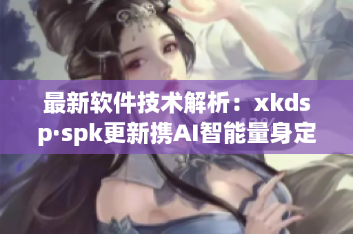最新软件技术解析：xkdsp·spk更新携AI智能量身定制(1)
