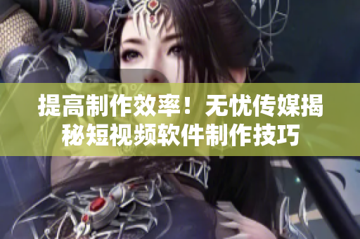 提高制作效率！无忧传媒揭秘短视频软件制作技巧