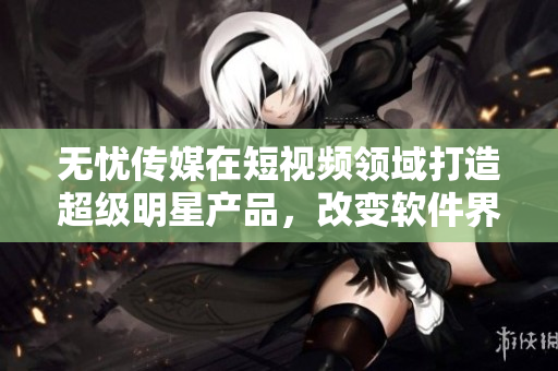 无忧传媒在短视频领域打造超级明星产品，改变软件界面貌！