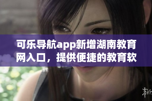 可乐导航app新增湖南教育网入口，提供便捷的教育软件下载