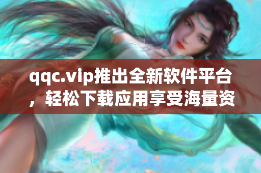 qqc.vip推出全新软件平台，轻松下载应用享受海量资源！