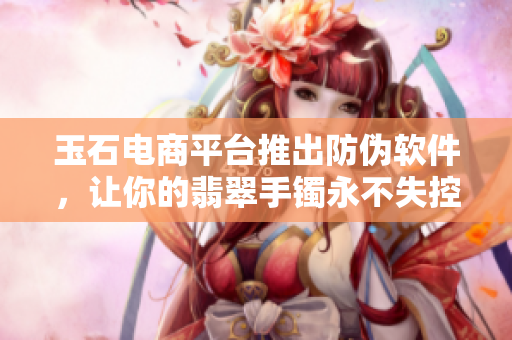 玉石电商平台推出防伪软件，让你的翡翠手镯永不失控！