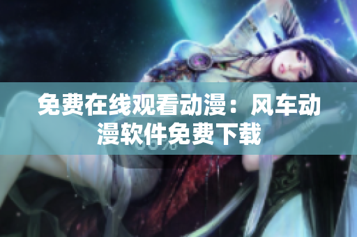 免费在线观看动漫：风车动漫软件免费下载