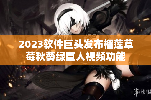 2023软件巨头发布榴莲草莓秋葵绿巨人视频功能