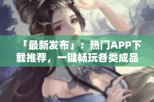 「最新发布」：热门APP下载推荐，一键畅玩各类成品短视频!
