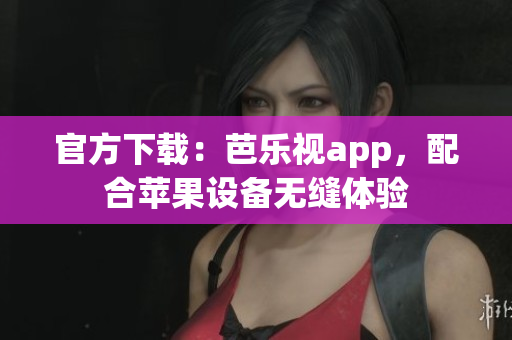 官方下载：芭乐视app，配合苹果设备无缝体验