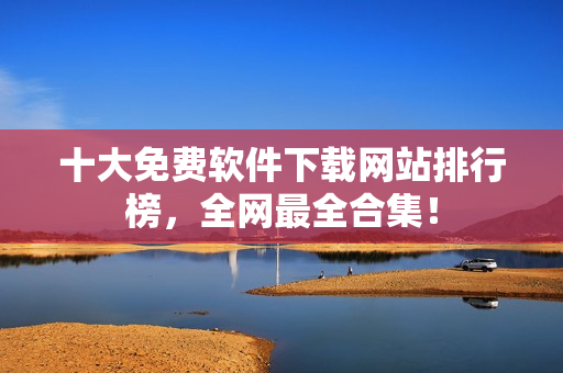 十大免费软件下载网站排行榜，全网最全合集！
