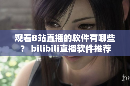 观看B站直播的软件有哪些？ bilibili直播软件推荐