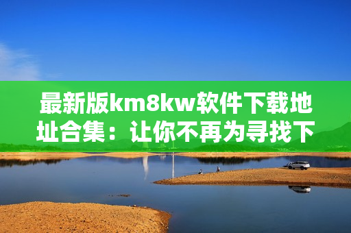 最新版km8kw软件下载地址合集：让你不再为寻找下载途径发愁！