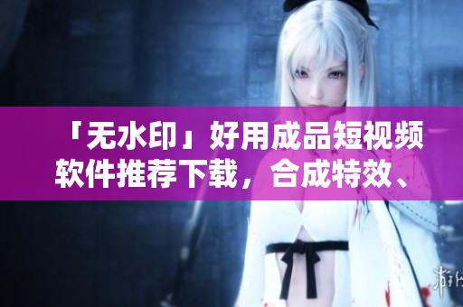 「无水印」好用成品短视频软件推荐下载，合成特效、剪辑必备！