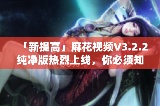 「新提高」麻花视频V3.2.2纯净版热烈上线，你必须知道的这些。