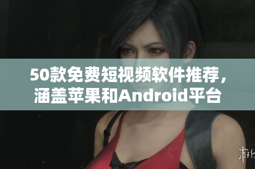 50款免费短视频软件推荐，涵盖苹果和Android平台