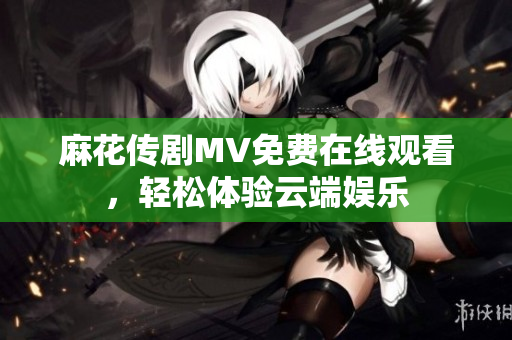 麻花传剧MV免费在线观看，轻松体验云端娱乐
