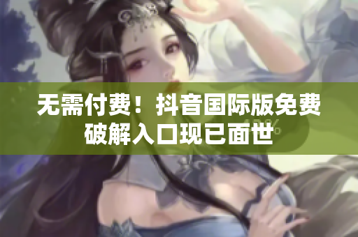 无需付费！抖音国际版免费破解入口现已面世