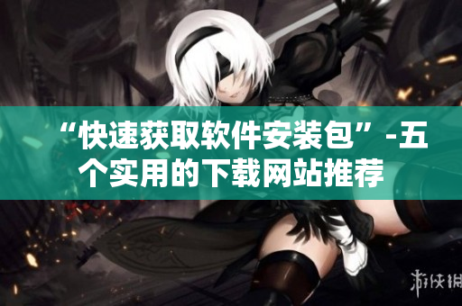 “快速获取软件安装包”-五个实用的下载网站推荐