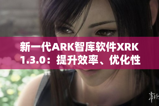 新一代ARK智库软件XRK1.3.0：提升效率、优化性能