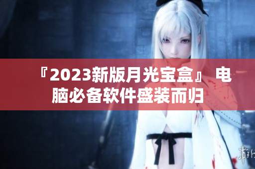 『2023新版月光宝盒』 电脑必备软件盛装而归