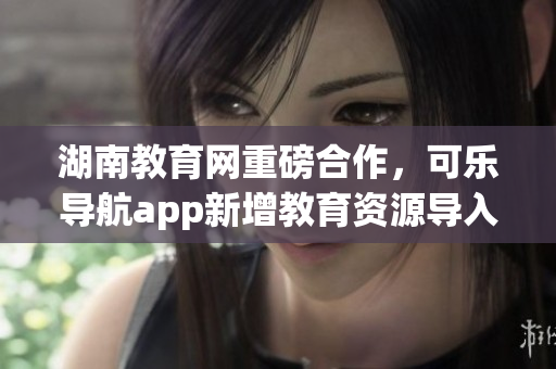 湖南教育网重磅合作，可乐导航app新增教育资源导入功能