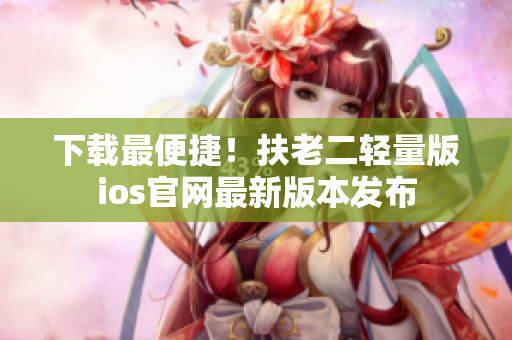 下载最便捷！扶老二轻量版ios官网最新版本发布