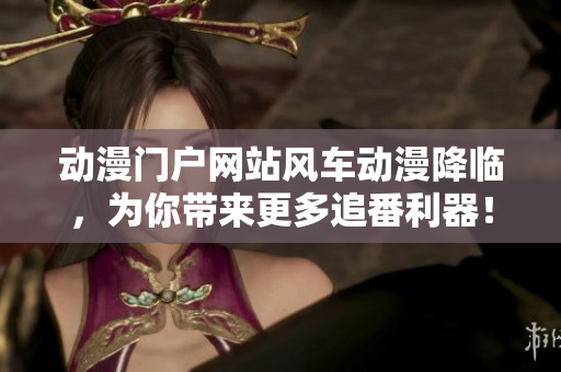 动漫门户网站风车动漫降临，为你带来更多追番利器！