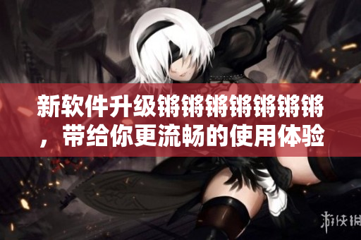 新软件升级锵锵锵锵锵锵锵，带给你更流畅的使用体验！