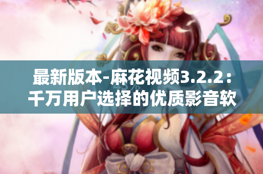 最新版本-麻花视频3.2.2：千万用户选择的优质影音软件