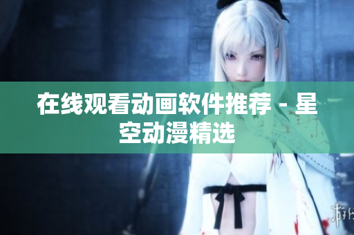 在线观看动画软件推荐 - 星空动漫精选