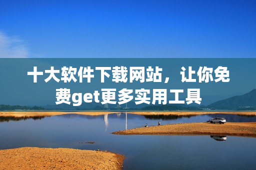 十大软件下载网站，让你免费get更多实用工具
