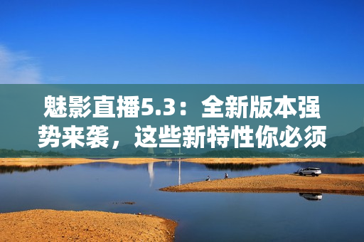 魅影直播5.3：全新版本强势来袭，这些新特性你必须知道！