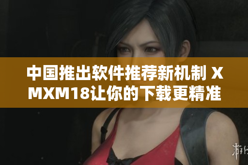 中国推出软件推荐新机制 XMXM18让你的下载更精准
