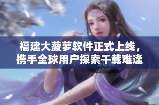 福建大菠萝软件正式上线，携手全球用户探索千载难逢业务机遇
