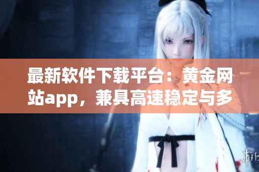 最新软件下载平台：黄金网站app，兼具高速稳定与多元选择