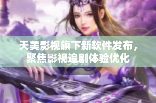 天美影视旗下新软件发布，聚焦影视追剧体验优化