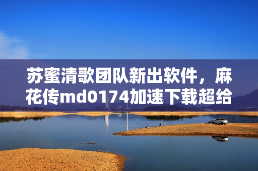 苏蜜清歌团队新出软件，麻花传md0174加速下载超给力！