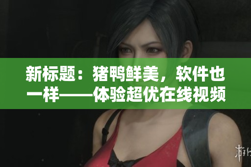 新标题：猪鸭鲜美，软件也一样——体验超优在线视频！