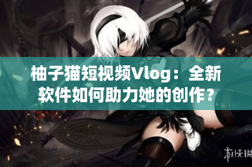 柚子猫短视频Vlog：全新软件如何助力她的创作？