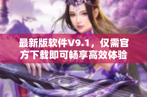 最新版软件V9.1，仅需官方下载即可畅享高效体验