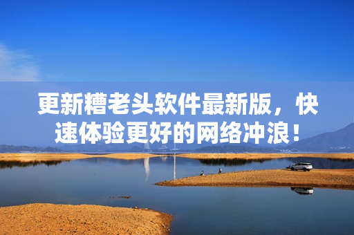 更新糟老头软件最新版，快速体验更好的网络冲浪！