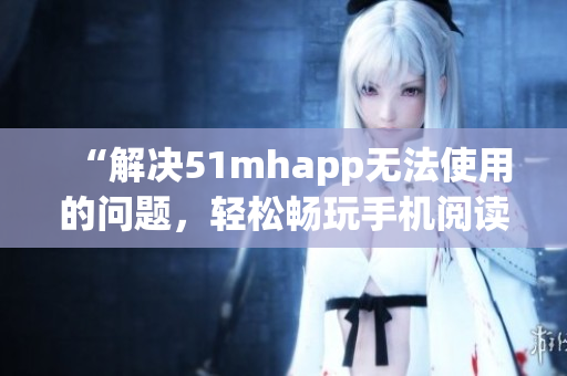 “解决51mhapp无法使用的问题，轻松畅玩手机阅读软件”