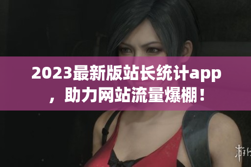 2023最新版站长统计app，助力网站流量爆棚！