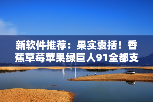 新软件推荐：果实囊括！香蕉草莓苹果绿巨人91全都支持