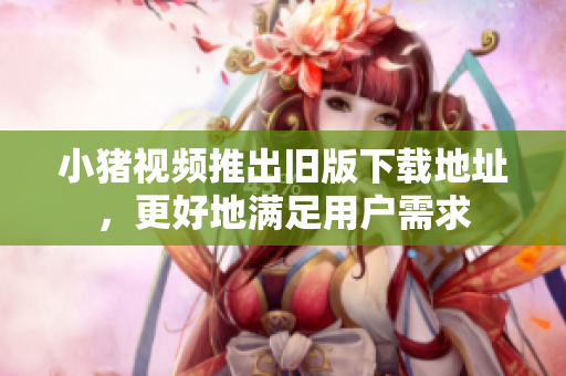 小猪视频推出旧版下载地址，更好地满足用户需求