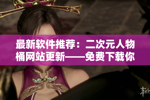 最新软件推荐：二次元人物桶网站更新——免费下载你的最爱！