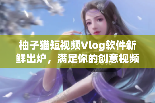 柚子猫短视频Vlog软件新鲜出炉，满足你的创意视频创作