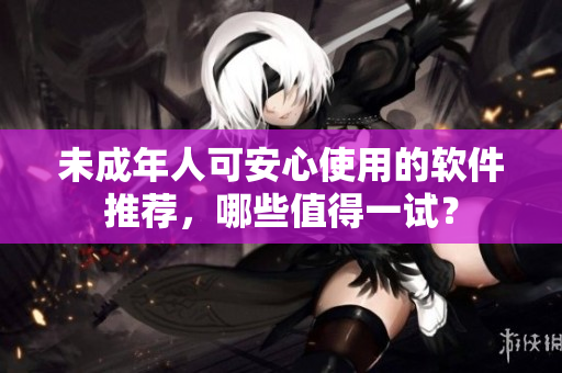 未成年人可安心使用的软件推荐，哪些值得一试？