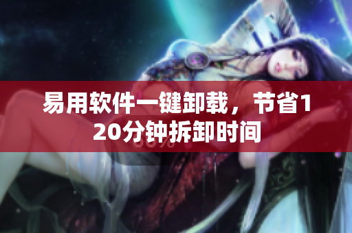 易用软件一键卸载，节省120分钟拆卸时间
