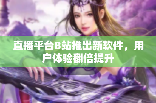 直播平台B站推出新软件，用户体验翻倍提升