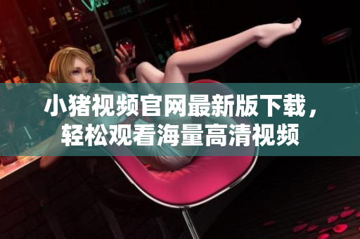 小猪视频官网最新版下载，轻松观看海量高清视频