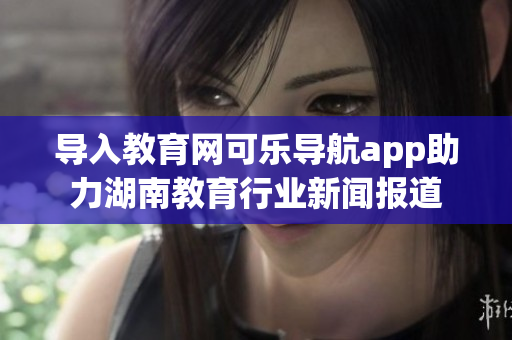 导入教育网可乐导航app助力湖南教育行业新闻报道